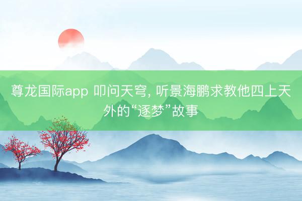 尊龙国际app 叩问天穹， 听景海鹏求教他四上天外的“逐梦”故事
