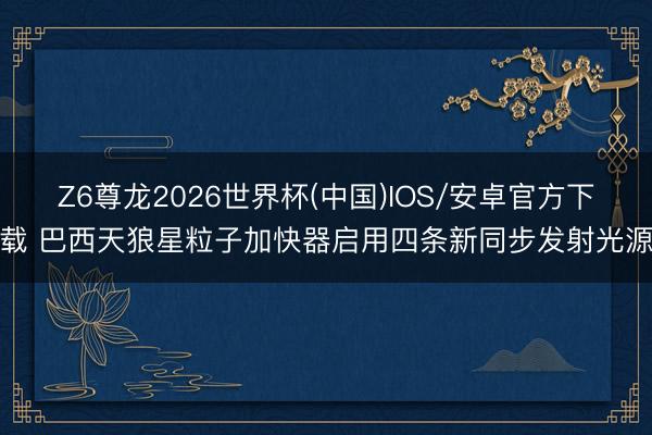 Z6尊龙2026世界杯(中国)IOS/安卓官方下载 巴西天狼星粒子加快器启用四条新同步发射光源