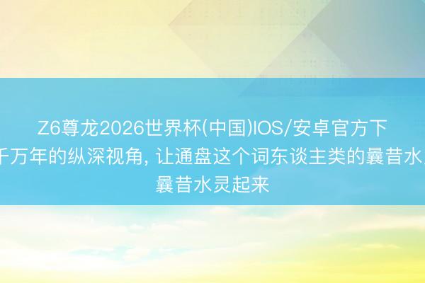 Z6尊龙2026世界杯(中国)IOS/安卓官方下载 以千万年的纵深视角， 让通盘这个词东谈主类的曩昔水灵起来
