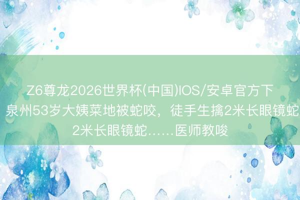 Z6尊龙2026世界杯(中国)IOS/安卓官方下载 硬核自救！泉州53岁大姨菜地被蛇咬，徒手生擒2米长眼镜蛇……医师教唆