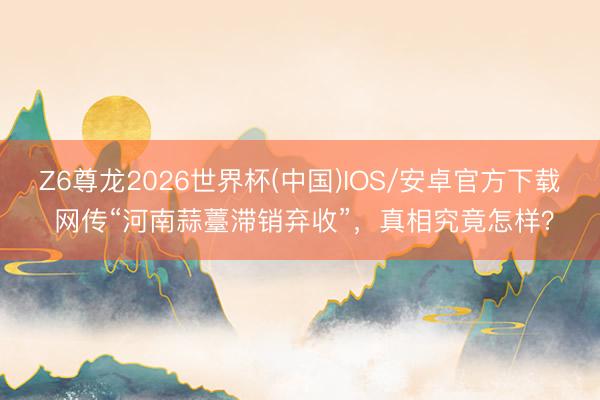 Z6尊龙2026世界杯(中国)IOS/安卓官方下载 网传“河南蒜薹滞销弃收”，真相究竟怎样？