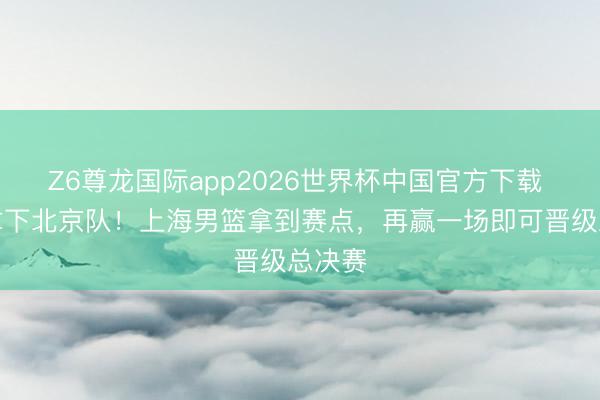 Z6尊龙国际app2026世界杯中国官方下载 客场拿下北京队！上海男篮拿到赛点，再赢一场即可晋级总决赛