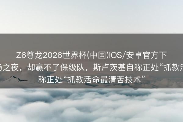Z6尊龙2026世界杯(中国)IOS/安卓官方下载 抓教申花百场之夜，却赢不了保级队，斯卢茨基自称正处“抓教活命最清苦技术”