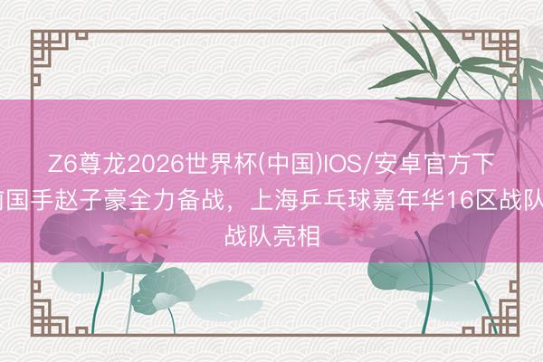Z6尊龙2026世界杯(中国)IOS/安卓官方下载 前国手赵子豪全力备战，上海乒乓球嘉年华16区战队亮相