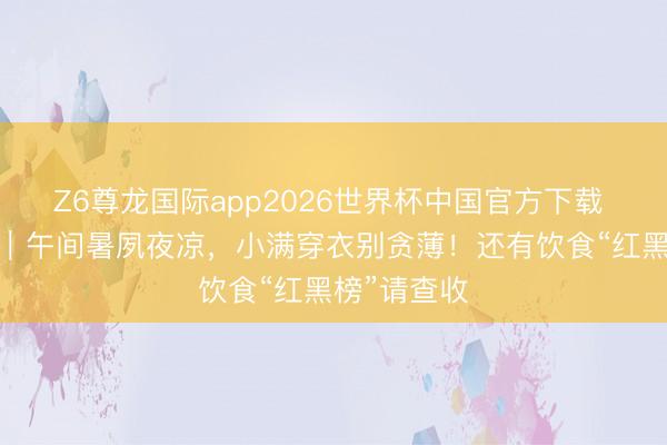 Z6尊龙国际app2026世界杯中国官方下载 小满·养生｜午间暑夙夜凉，小满穿衣别贪薄！还有饮食“红黑榜”请查收