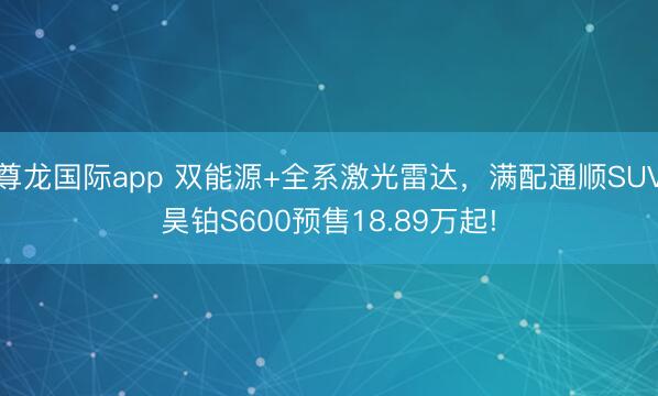 尊龙国际app 双能源+全系激光雷达，满配通顺SUV昊铂S600预售18.89万起!
