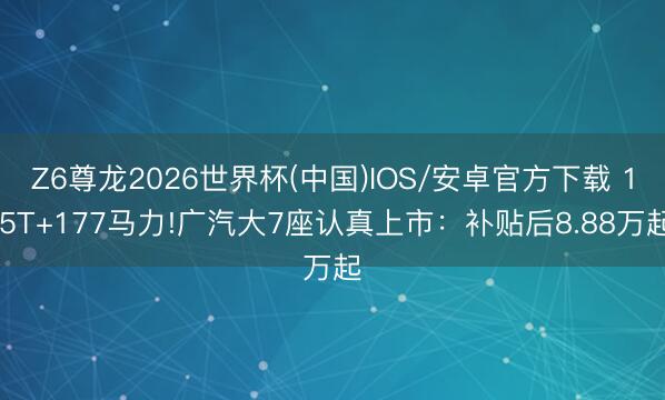 Z6尊龙2026世界杯(中国)IOS/安卓官方下载 1.5T+177马力!广汽大7座认真上市：补贴后8.88万起
