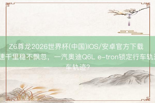 Z6尊龙2026世界杯(中国)IOS/安卓官方下载 高速千里稳不飘忽，一汽奥迪Q6L e-tron锁定行车轨迹?
