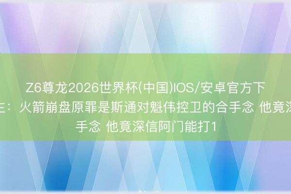 Z6尊龙2026世界杯(中国)IOS/安卓官方下载 媒体东谈主：火箭崩盘原罪是斯通对魁伟控卫的合手念 他竟深信阿门能打1