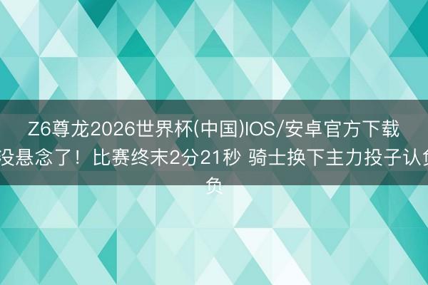Z6尊龙2026世界杯(中国)IOS/安卓官方下载 没悬念了！比赛终末2分21秒 骑士换下主力投子认负