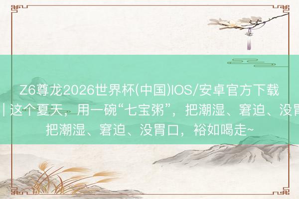Z6尊龙2026世界杯(中国)IOS/安卓官方下载 趣南川·人烟里 | 这个夏天，用一碗“七宝粥”，把潮湿、窘迫、没胃口，裕如喝走~