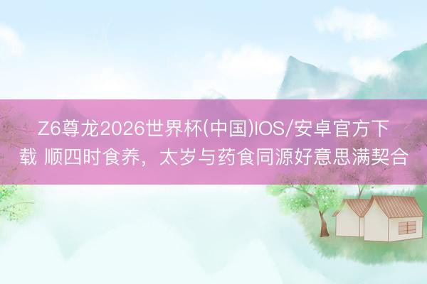 Z6尊龙2026世界杯(中国)IOS/安卓官方下载 顺四时食养，太岁与药食同源好意思满契合