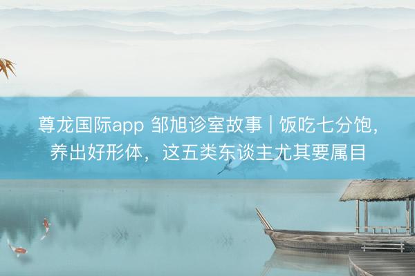 尊龙国际app 邹旭诊室故事 | 饭吃七分饱，养出好形体，这五类东谈主尤其要属目