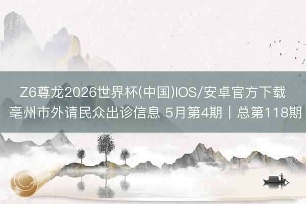 Z6尊龙2026世界杯(中国)IOS/安卓官方下载 亳州市外请民众出诊信息 5月第4期｜总第118期