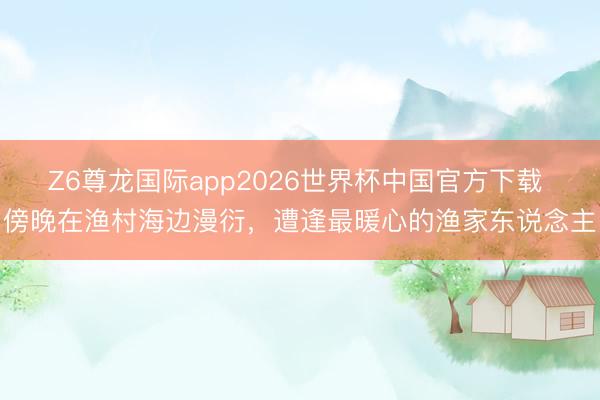 Z6尊龙国际app2026世界杯中国官方下载 傍晚在渔村海边漫衍，遭逢最暖心的渔家东说念主