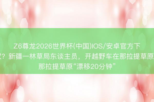 Z6尊龙2026世界杯(中国)IOS/安卓官方下载 谁给的特权？新疆一林草局东谈主员，开越野车在那拉提草原“漂移20分钟”
