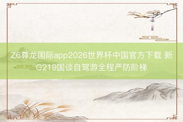 Z6尊龙国际app2026世界杯中国官方下载 新G219国谈自驾游全程严防阶梯