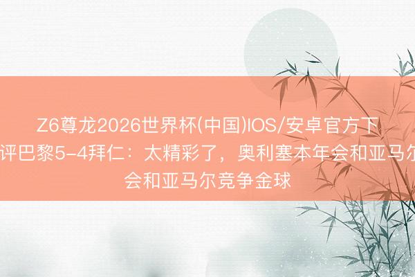 Z6尊龙2026世界杯(中国)IOS/安卓官方下载 卡佩罗评巴黎5-4拜仁：太精彩了，奥利塞本年会和亚马尔竞争金球