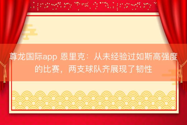 尊龙国际app 恩里克：从未经验过如斯高强度的比赛，两支球队齐展现了韧性