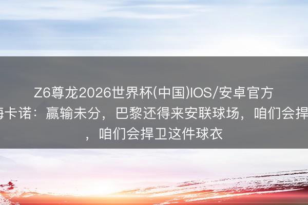 Z6尊龙2026世界杯(中国)IOS/安卓官方下载 于帕梅卡诺：赢输未分，巴黎还得来安联球场，咱们会捍卫这件球衣