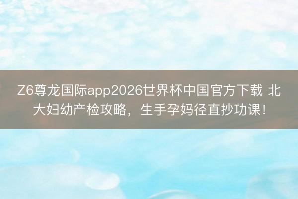 Z6尊龙国际app2026世界杯中国官方下载 北大妇幼产检攻略，生手孕妈径直抄功课！