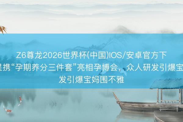 Z6尊龙2026世界杯(中国)IOS/安卓官方下载 高吉星携“孕期养分三件套”亮相孕博会，众人研发引爆宝妈围不雅