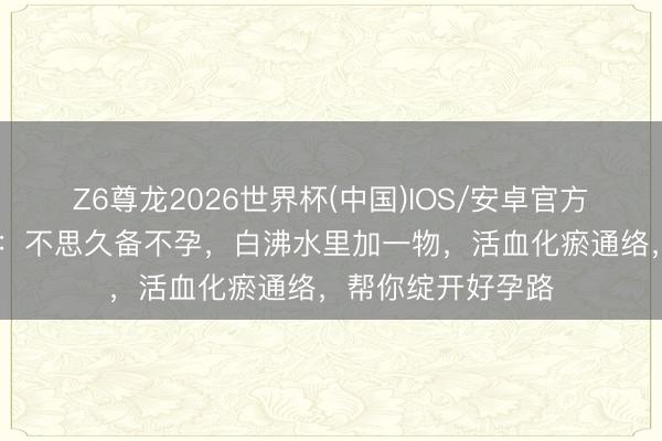 Z6尊龙2026世界杯(中国)IOS/安卓官方下载 许丽绵主任：不思久备不孕，白沸水里加一物，活血化瘀通络，帮你绽开好孕路