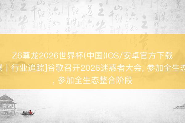Z6尊龙2026世界杯(中国)IOS/安卓官方下载 [万联传媒丨行业追踪]谷歌召开2026迷惑者大会， 参加全生态整合阶段