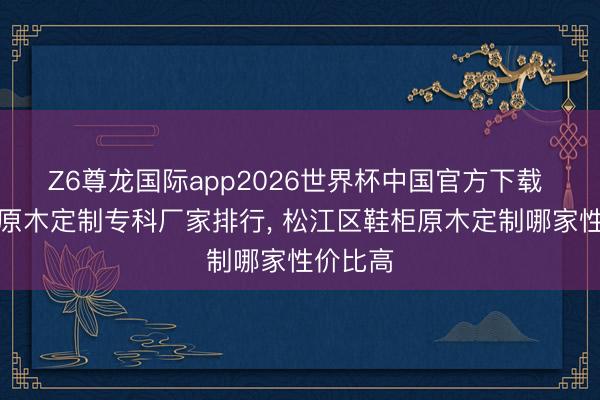 Z6尊龙国际app2026世界杯中国官方下载 可靠的原木定制专科厂家排行， 松江区鞋柜原木定制哪家性价比高