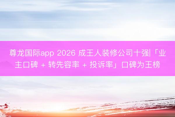 尊龙国际app 2026 成王人装修公司十强|「业主口碑 + 转先容率 + 投诉率」口碑为王榜