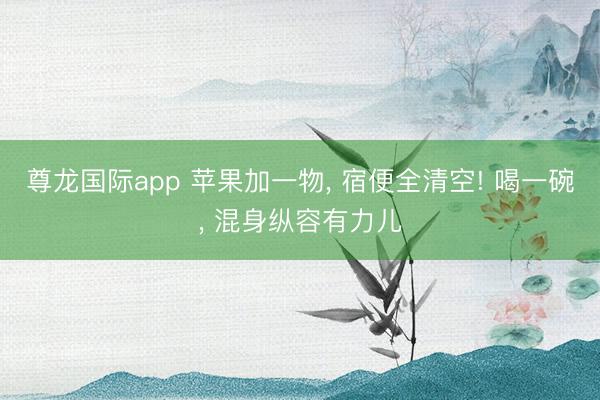 尊龙国际app 苹果加一物， 宿便全清空! 喝一碗， 混身纵容有力儿
