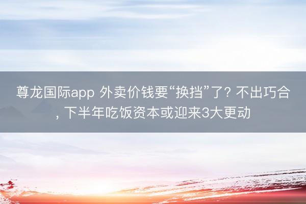 尊龙国际app 外卖价钱要“换挡”了? 不出巧合， 下半年吃饭资本或迎来3大更动