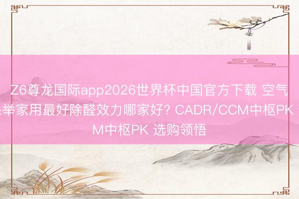 Z6尊龙国际app2026世界杯中国官方下载 空气净化器保举家用最好除醛效力哪家好? CADR/CCM中枢PK 选购领悟