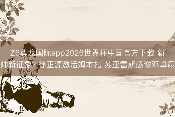 Z6尊龙国际app2026世界杯中国官方下载 新帅新征象? 徐正源激活姆本扎 苏亚雷斯感谢邓卓翔