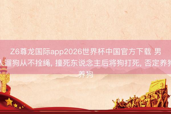 Z6尊龙国际app2026世界杯中国官方下载 男人遛狗从不拴绳， 撞死东说念主后将狗打死， 否定养狗