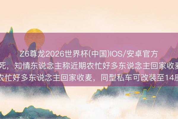 Z6尊龙2026世界杯(中国)IOS/安卓官方下载 高速客车追尾致13死，知情东说念主称近期农忙好多东说念主回家收麦，同型私车可改装至14座