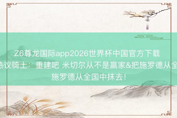 Z6尊龙国际app2026世界杯中国官方下载 好意思蜜热议骑士：重建吧 米切尔从不是赢家&把施罗德从全国中抹去！