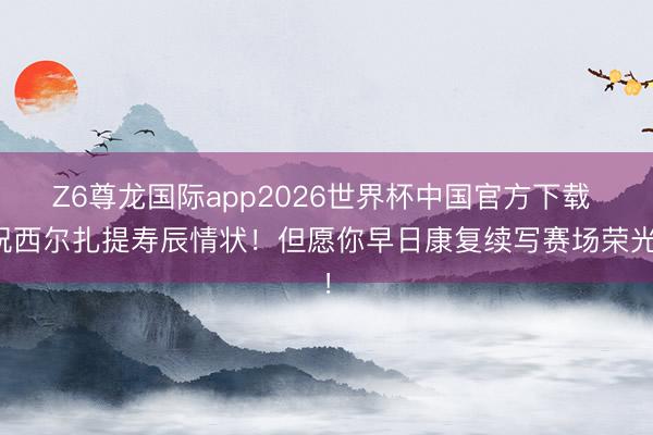 Z6尊龙国际app2026世界杯中国官方下载 祝西尔扎提寿辰情状！但愿你早日康复续写赛场荣光！