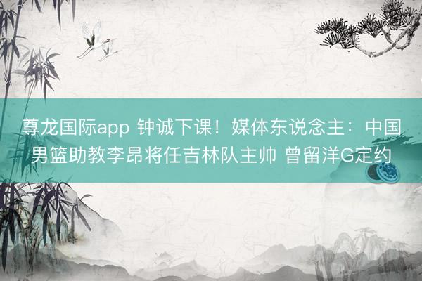 尊龙国际app 钟诚下课！媒体东说念主：中国男篮助教李昂将任吉林队主帅 曾留洋G定约