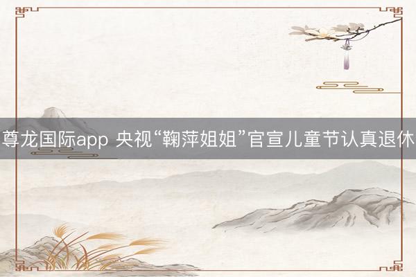 尊龙国际app 央视“鞠萍姐姐”官宣儿童节认真退休