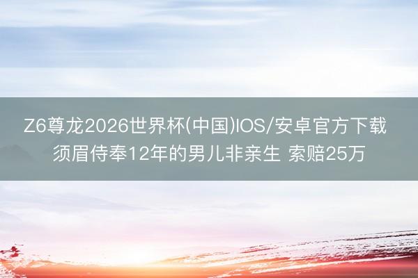 Z6尊龙2026世界杯(中国)IOS/安卓官方下载 须眉侍奉12年的男儿非亲生 索赔25万