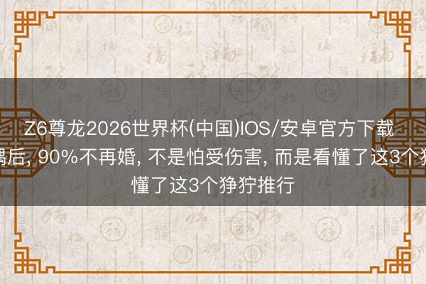 Z6尊龙2026世界杯(中国)IOS/安卓官方下载 中年丧偶后， 90%不再婚， 不是怕受伤害， 而是看懂了这3个狰狞推行