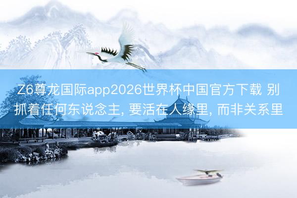 Z6尊龙国际app2026世界杯中国官方下载 别抓着任何东说念主, 要活在人缘里, 而非关系里