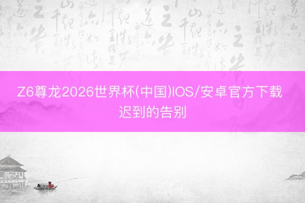 Z6尊龙2026世界杯(中国)IOS/安卓官方下载 迟到的告别