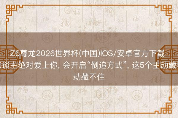 Z6尊龙2026世界杯(中国)IOS/安卓官方下载 女东谈主绝对爱上你， 会开启“倒追方式”， 这5个主动藏不住