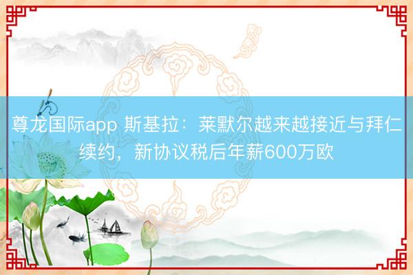 尊龙国际app 斯基拉：莱默尔越来越接近与拜仁续约，新协议税后年薪600万欧