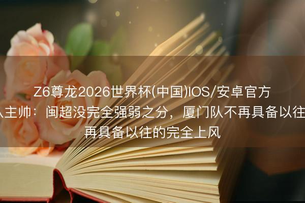 Z6尊龙2026世界杯(中国)IOS/安卓官方下载 厦门队主帅:闽超没完全强弱之分,厦门队不再具备以往的完全上风