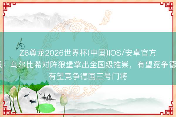 Z6尊龙2026世界杯(中国)IOS/安卓官方下载 图片报：乌尔比希对阵狼堡拿出全国级推崇，有望竞争德国三号门将