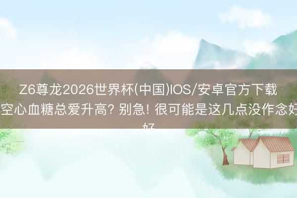Z6尊龙2026世界杯(中国)IOS/安卓官方下载 空心血糖总爱升高? 别急! 很可能是这几点没作念好