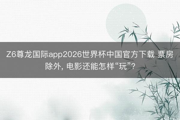 Z6尊龙国际app2026世界杯中国官方下载 票房除外， 电影还能怎样“玩”?
